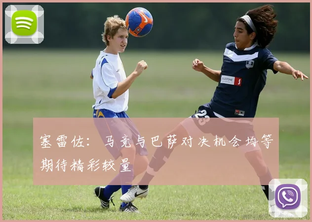 塞雷佐：马竞与巴萨对决机会均等期待精彩较量