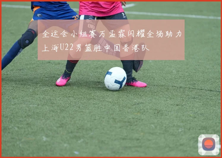 全运会小组赛万孟霖闪耀全场助力上海U22男篮胜中国香港队