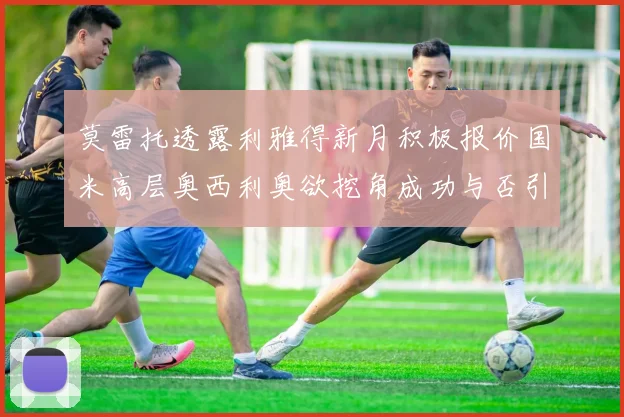 莫雷托透露利雅得新月积极报价国米高层奥西利奥欲挖角成功与否引关注