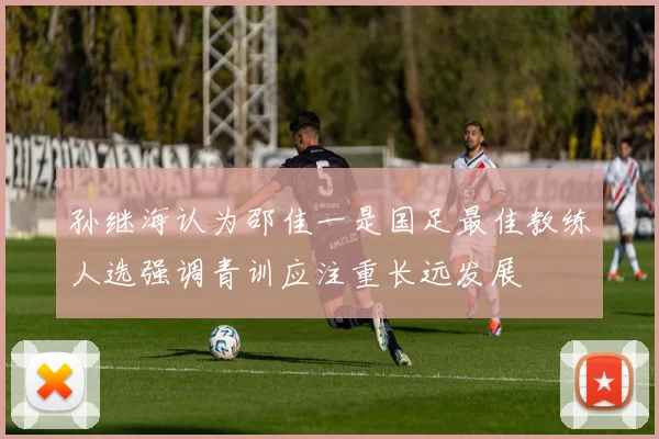 孙继海认为邵佳一是国足最佳教练人选强调青训应注重长远发展