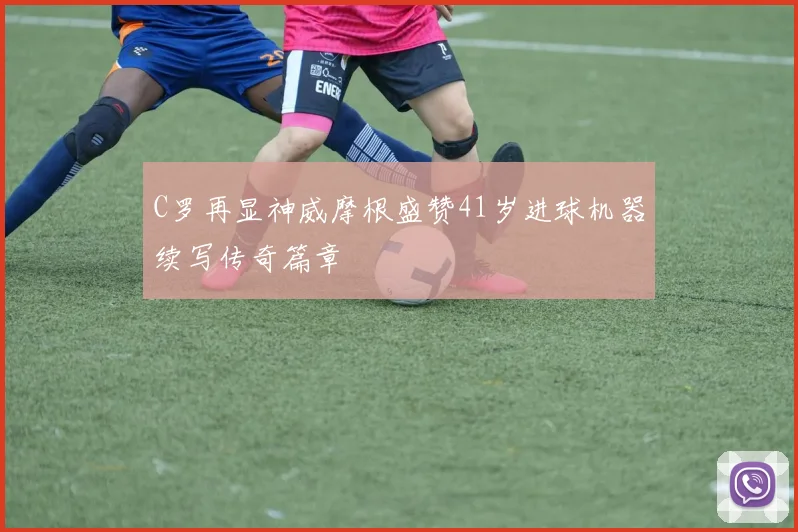 C罗再显神威摩根盛赞41岁进球机器续写传奇篇章