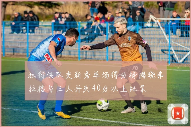 独行侠队史新秀单场得分榜揭晓弗拉格与三人并列40分以上纪录