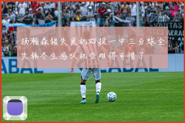 杨瀚森错失良机四投一中三分球全失韩乔生感叹机会难得可惜了