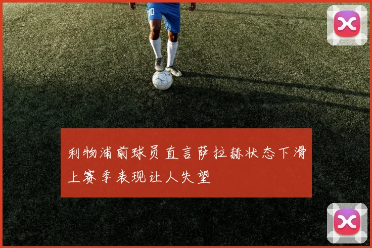 利物浦前球员直言萨拉赫状态下滑上赛季表现让人失望