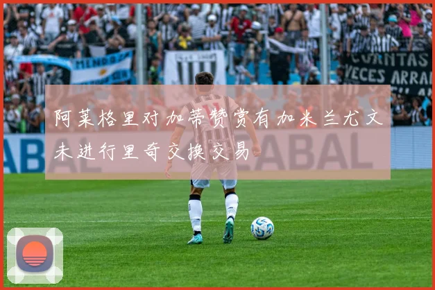 阿莱格里对加蒂赞赏有加米兰尤文未进行里奇交换交易