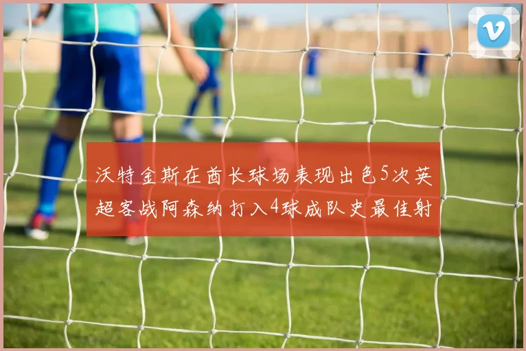 沃特金斯在酋长球场表现出色5次英超客战阿森纳打入4球成队史最佳射手