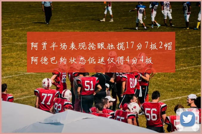 阿贾半场表现抢眼独揽17分7板2帽阿德巴约状态低迷仅得4分4板