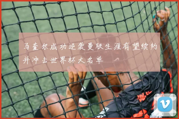 马奎尔成功逆袭曼联生涯有望续约并冲击世界杯大名单