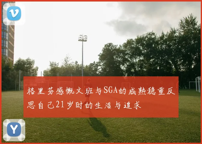 格里芬感慨文班与SGA的成熟稳重反思自己21岁时的生活与追求