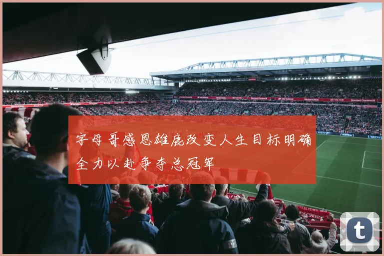 字母哥感恩雄鹿改变人生目标明确全力以赴争夺总冠军