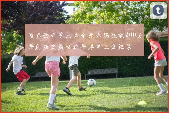 马克西开季火力全开六场狂砍200分并列历史最快追平库里三分纪录