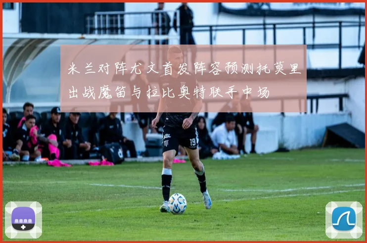 米兰对阵尤文首发阵容预测托莫里出战魔笛与拉比奥特联手中场