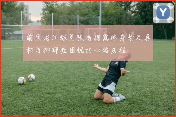 前黑龙江球员张浩揭露终身禁足真相与抑郁症困扰的心路历程