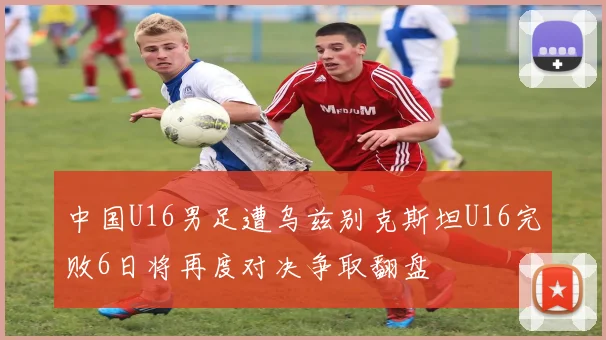 中国U16男足遭乌兹别克斯坦U16完败6日将再度对决争取翻盘