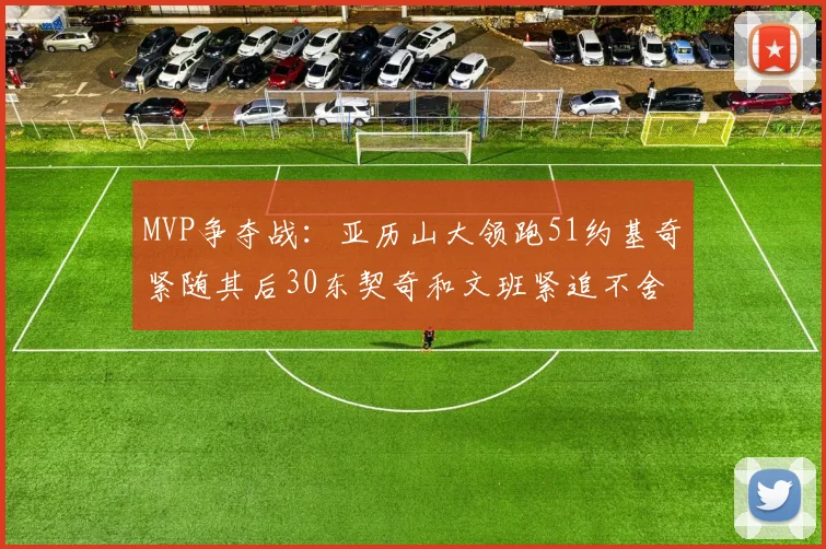 MVP争夺战：亚历山大领跑51约基奇紧随其后30东契奇和文班紧追不舍