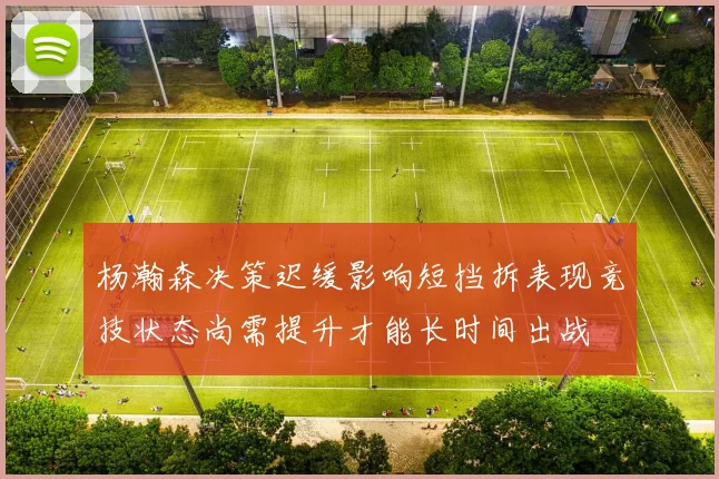 杨瀚森决策迟缓影响短挡拆表现竞技状态尚需提升才能长时间出战