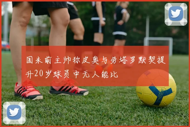 国米前主帅称皮奥与劳塔罗默契提升20岁球员中无人能比