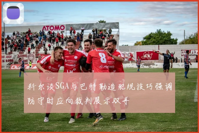 科尔谈SGA与巴特勒造犯规技巧强调防守时应向裁判展示双手