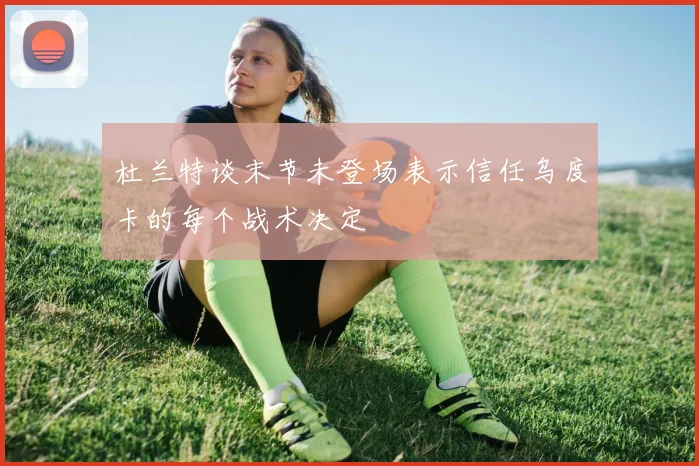 杜兰特谈末节未登场表示信任乌度卡的每个战术决定