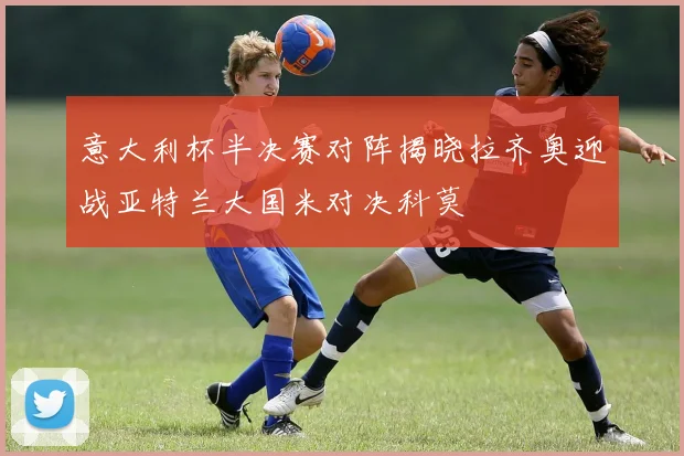 意大利杯半决赛对阵揭晓拉齐奥迎战亚特兰大国米对决科莫