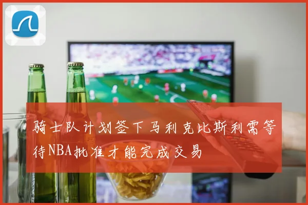 骑士队计划签下马利克比斯利需等待NBA批准才能完成交易