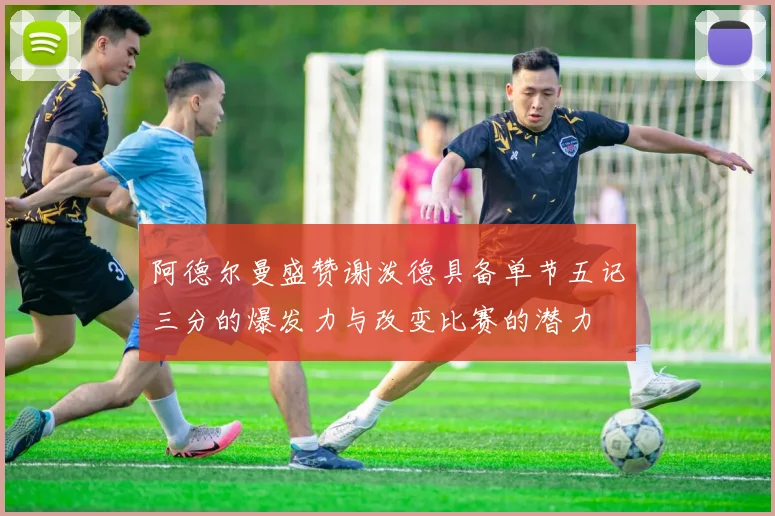阿德尔曼盛赞谢泼德具备单节五记三分的爆发力与改变比赛的潜力