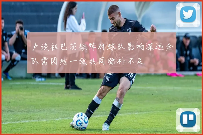 卢谈祖巴茨缺阵对球队影响深远全队需团结一致共同弥补不足