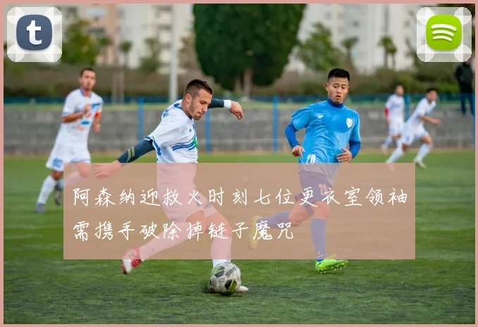 阿森纳迎救火时刻七位更衣室领袖需携手破除掉链子魔咒